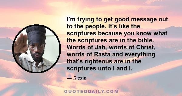 I'm trying to get good message out to the people. It's like the scriptures because you know what the scriptures are in the bible. Words of Jah, words of Christ, words of Rasta and everything that's righteous are in the