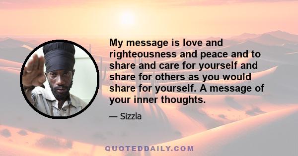 My message is love and righteousness and peace and to share and care for yourself and share for others as you would share for yourself. A message of your inner thoughts.