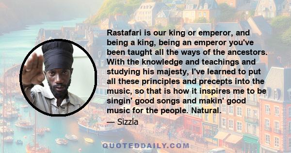 Rastafari is our king or emperor, and being a king, being an emperor you've been taught all the ways of the ancestors. With the knowledge and teachings and studying his majesty, I've learned to put all these principles