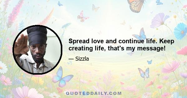 Spread love and continue life. Keep creating life, that's my message!