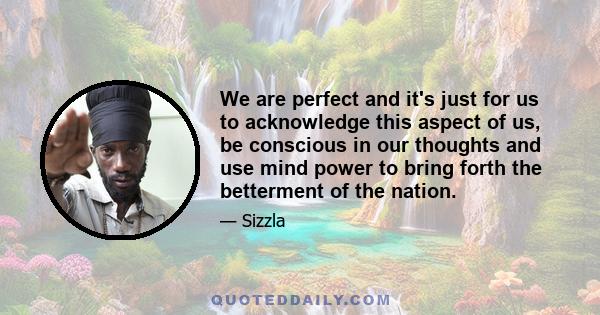 We are perfect and it's just for us to acknowledge this aspect of us, be conscious in our thoughts and use mind power to bring forth the betterment of the nation.