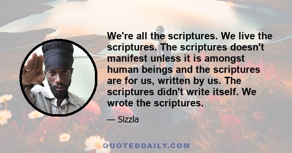 We're all the scriptures. We live the scriptures. The scriptures doesn't manifest unless it is amongst human beings and the scriptures are for us, written by us. The scriptures didn't write itself. We wrote the