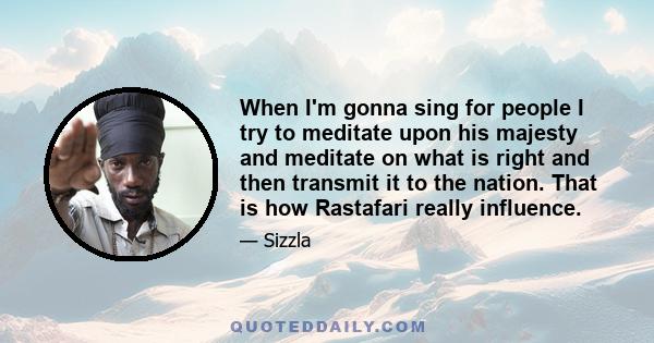 When I'm gonna sing for people I try to meditate upon his majesty and meditate on what is right and then transmit it to the nation. That is how Rastafari really influence.