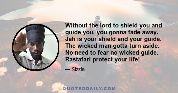 Without the lord to shield you and guide you, you gonna fade away. Jah is your shield and your guide. The wicked man gotta turn aside. No need to fear no wicked guide. Rastafari protect your life!