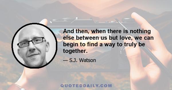 And then, when there is nothing else between us but love, we can begin to find a way to truly be together.