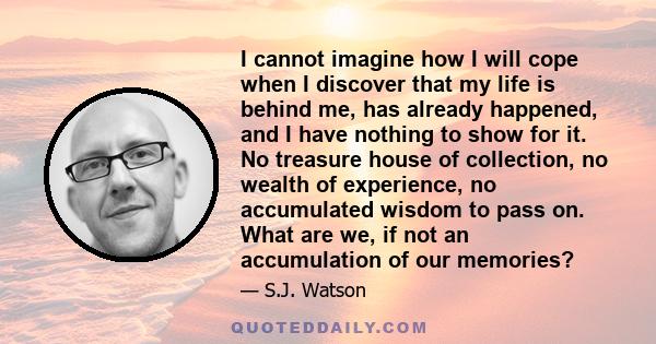 I cannot imagine how I will cope when I discover that my life is behind me, has already happened, and I have nothing to show for it. No treasure house of collection, no wealth of experience, no accumulated wisdom to