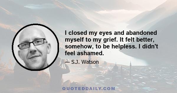 I closed my eyes and abandoned myself to my grief. It felt better, somehow, to be helpless. I didn't feel ashamed.