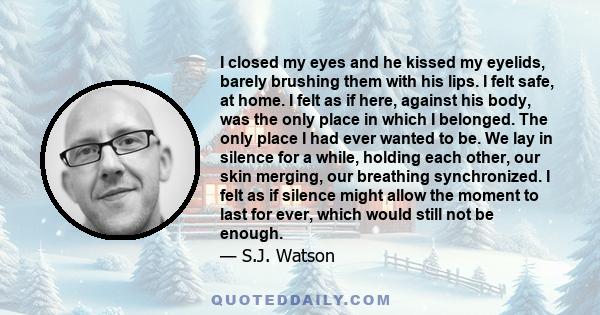 I closed my eyes and he kissed my eyelids, barely brushing them with his lips. I felt safe, at home. I felt as if here, against his body, was the only place in which I belonged. The only place I had ever wanted to be.