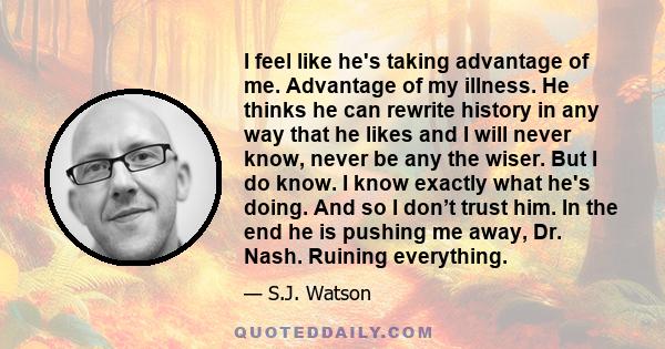 I feel like he's taking advantage of me. Advantage of my illness. He thinks he can rewrite history in any way that he likes and I will never know, never be any the wiser. But I do know. I know exactly what he's doing.