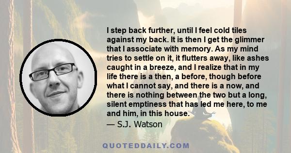 I step back further, until I feel cold tiles against my back. It is then I get the glimmer that I associate with memory. As my mind tries to settle on it, it flutters away, like ashes caught in a breeze, and I realize