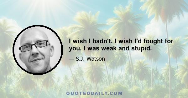 I wish I hadn't. I wish I'd fought for you. I was weak and stupid.