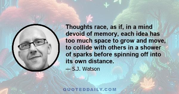 Thoughts race, as if, in a mind devoid of memory, each idea has too much space to grow and move, to collide with others in a shower of sparks before spinning off into its own distance.