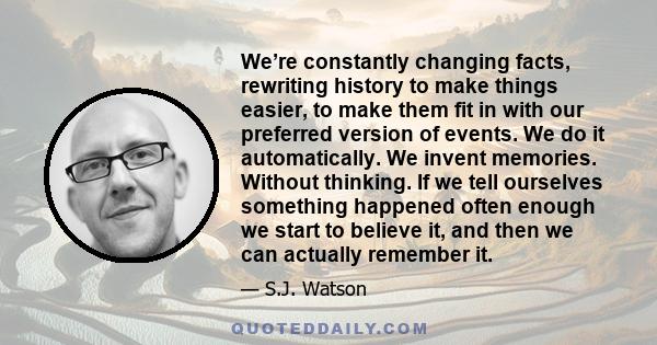 We’re constantly changing facts, rewriting history to make things easier, to make them fit in with our preferred version of events. We do it automatically. We invent memories. Without thinking. If we tell ourselves