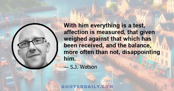 With him everything is a test, affection is measured, that given weighed against that which has been received, and the balance, more often than not, disappointing him.