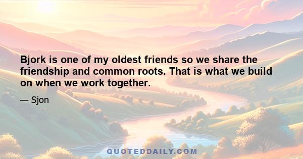 Bjork is one of my oldest friends so we share the friendship and common roots. That is what we build on when we work together.