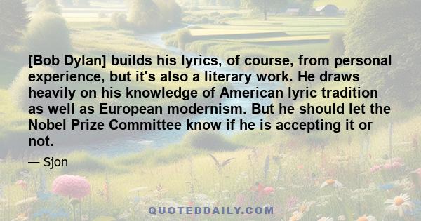 [Bob Dylan] builds his lyrics, of course, from personal experience, but it's also a literary work. He draws heavily on his knowledge of American lyric tradition as well as European modernism. But he should let the Nobel 