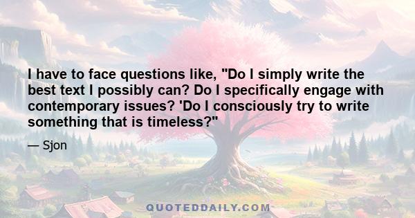 I have to face questions like, Do I simply write the best text I possibly can? Do I specifically engage with contemporary issues? 'Do I consciously try to write something that is timeless?