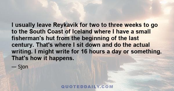 I usually leave Reykavik for two to three weeks to go to the South Coast of Iceland where I have a small fisherman's hut from the beginning of the last century. That's where I sit down and do the actual writing. I might 