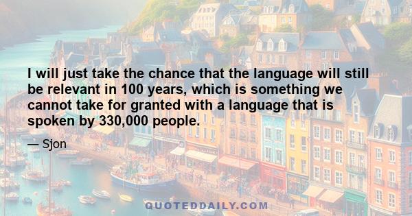 I will just take the chance that the language will still be relevant in 100 years, which is something we cannot take for granted with a language that is spoken by 330,000 people.