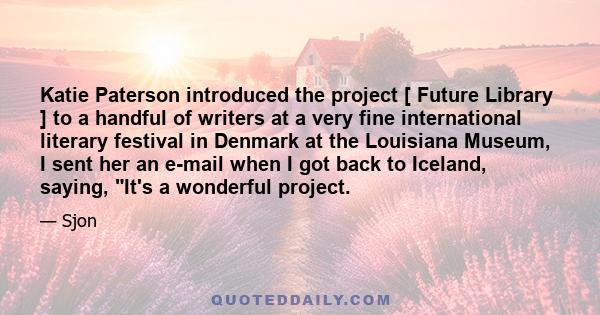 Katie Paterson introduced the project [ Future Library ] to a handful of writers at a very fine international literary festival in Denmark at the Louisiana Museum, I sent her an e-mail when I got back to Iceland,