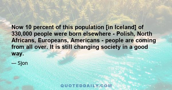 Now 10 percent of this population [in Iceland] of 330,000 people were born elsewhere - Polish, North Africans, Europeans, Americans - people are coming from all over. It is still changing society in a good way.