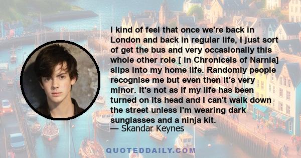 I kind of feel that once we're back in London and back in regular life, I just sort of get the bus and very occasionally this whole other role [ in Chronicels of Narnia] slips into my home life. Randomly people