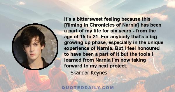 It's a bittersweet feeling because this [filming in Chronicles of Narnia] has been a part of my life for six years - from the age of 15 to 21. For anybody that's a big growing up phase, especially in the unique