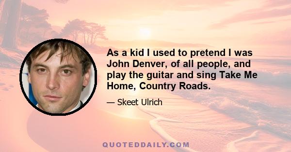 As a kid I used to pretend I was John Denver, of all people, and play the guitar and sing Take Me Home, Country Roads.