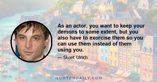 As an actor, you want to keep your demons to some extent, but you also have to exorcise them so you can use them instead of them using you.