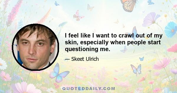 I feel like I want to crawl out of my skin, especially when people start questioning me.