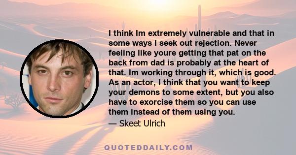 I think Im extremely vulnerable and that in some ways I seek out rejection. Never feeling like youre getting that pat on the back from dad is probably at the heart of that. Im working through it, which is good. As an