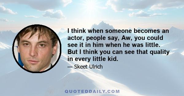 I think when someone becomes an actor, people say, Aw, you could see it in him when he was little. But I think you can see that quality in every little kid.