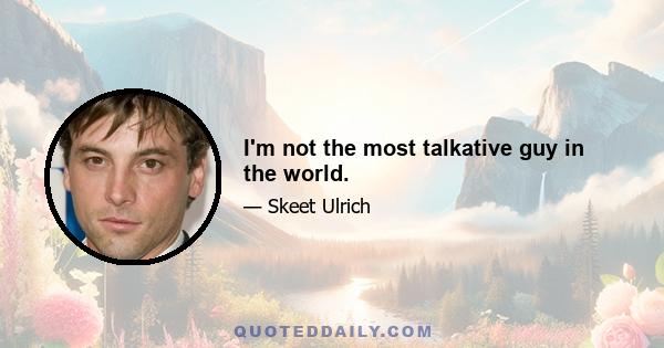 I'm not the most talkative guy in the world.