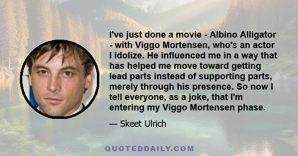 I've just done a movie - Albino Alligator - with Viggo Mortensen, who's an actor I idolize. He influenced me in a way that has helped me move toward getting lead parts instead of supporting parts, merely through his