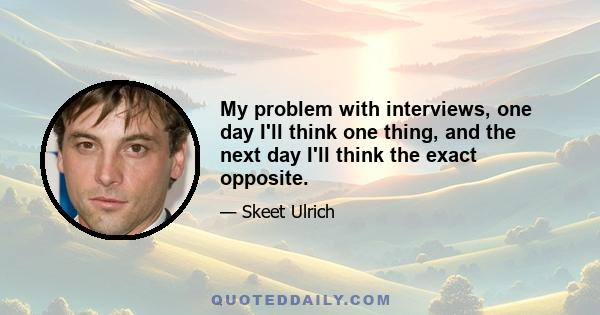 My problem with interviews, one day I'll think one thing, and the next day I'll think the exact opposite.