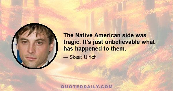 The Native American side was tragic. It's just unbelievable what has happened to them.