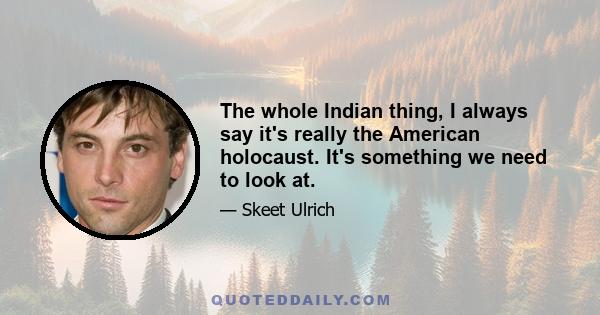 The whole Indian thing, I always say it's really the American holocaust. It's something we need to look at.