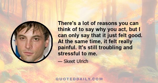 There's a lot of reasons you can think of to say why you act, but I can only say that it just felt good. At the same time, it felt really painful. It's still troubling and stressful to me.