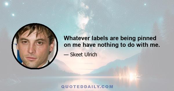 Whatever labels are being pinned on me have nothing to do with me.