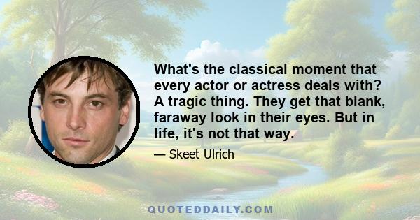 What's the classical moment that every actor or actress deals with? A tragic thing. They get that blank, faraway look in their eyes. But in life, it's not that way.