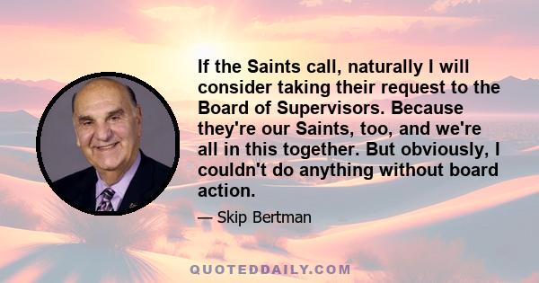 If the Saints call, naturally I will consider taking their request to the Board of Supervisors. Because they're our Saints, too, and we're all in this together. But obviously, I couldn't do anything without board action.