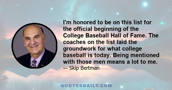 I'm honored to be on this list for the official beginning of the College Baseball Hall of Fame. The coaches on the list laid the groundwork for what college baseball is today. Being mentioned with those men means a lot