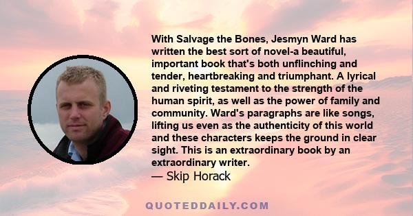 With Salvage the Bones, Jesmyn Ward has written the best sort of novel-a beautiful, important book that's both unflinching and tender, heartbreaking and triumphant. A lyrical and riveting testament to the strength of