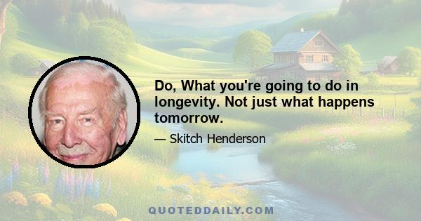 Do, What you're going to do in longevity. Not just what happens tomorrow.