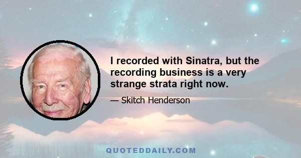 I recorded with Sinatra, but the recording business is a very strange strata right now.