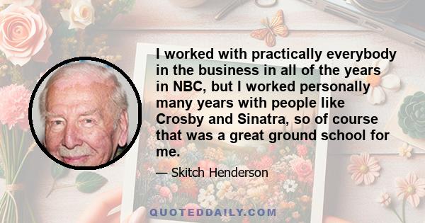 I worked with practically everybody in the business in all of the years in NBC, but I worked personally many years with people like Crosby and Sinatra, so of course that was a great ground school for me.