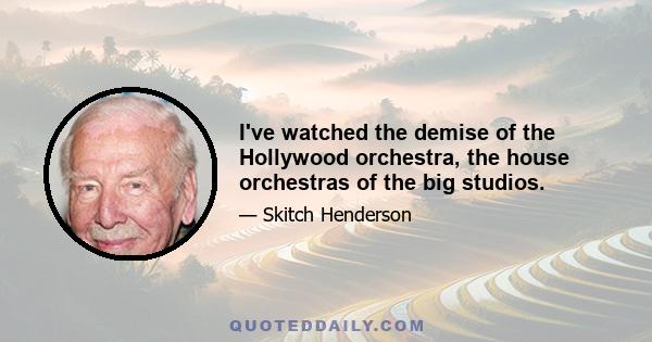 I've watched the demise of the Hollywood orchestra, the house orchestras of the big studios.