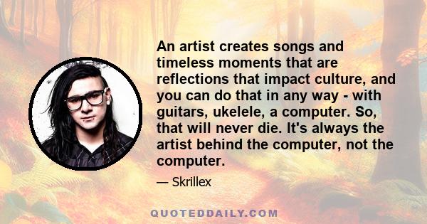 An artist creates songs and timeless moments that are reflections that impact culture, and you can do that in any way - with guitars, ukelele, a computer. So, that will never die. It's always the artist behind the