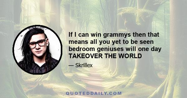 If I can win grammys then that means all you yet to be seen bedroom geniuses will one day TAKEOVER THE WORLD