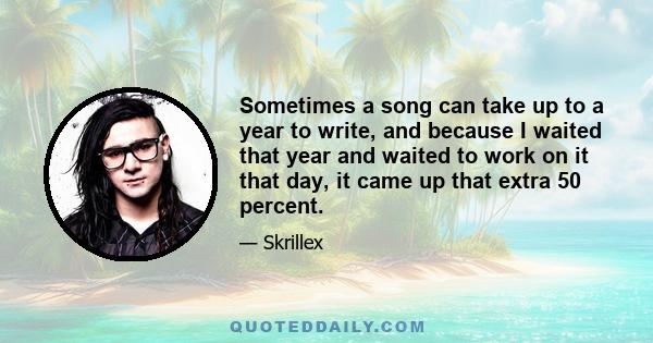 Sometimes a song can take up to a year to write, and because I waited that year and waited to work on it that day, it came up that extra 50 percent.